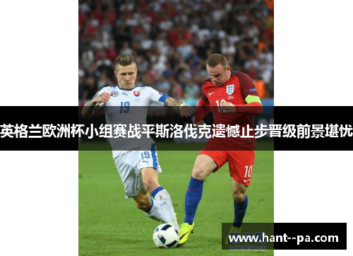 英格兰欧洲杯小组赛战平斯洛伐克遗憾止步晋级前景堪忧